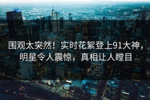 围观太突然！实时花絮登上91大神，明星令人震惊，真相让人瞠目