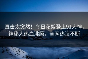 直击太突然！今日花絮登上91大神，神秘人热血沸腾，全网热议不断