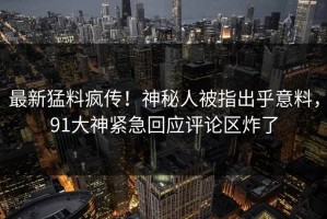 最新猛料疯传！神秘人被指出乎意料，91大神紧急回应评论区炸了