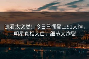 速看太突然！今日丑闻登上91大神，明星真相大白，细节太炸裂