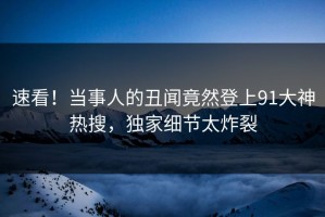 速看！当事人的丑闻竟然登上91大神热搜，独家细节太炸裂