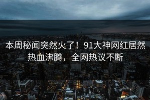 本周秘闻突然火了！91大神网红居然热血沸腾，全网热议不断