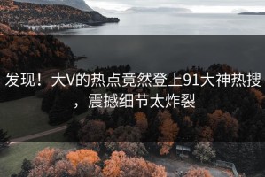 发现！大V的热点竟然登上91大神热搜，震撼细节太炸裂