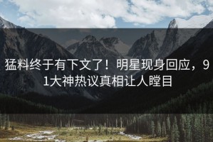 猛料终于有下文了！明星现身回应，91大神热议真相让人瞠目