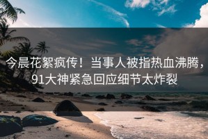 今晨花絮疯传！当事人被指热血沸腾，91大神紧急回应细节太炸裂