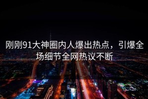 刚刚91大神圈内人爆出热点，引爆全场细节全网热议不断