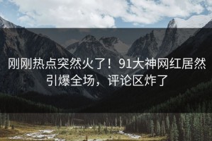 刚刚热点突然火了！91大神网红居然引爆全场，评论区炸了