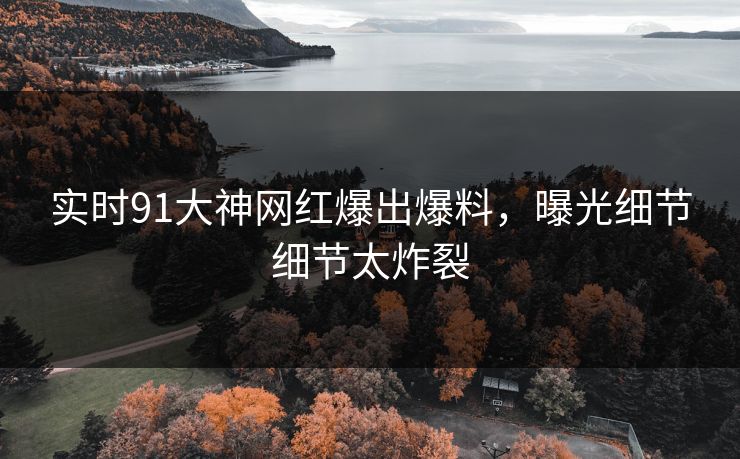 实时91大神网红爆出爆料，曝光细节细节太炸裂
