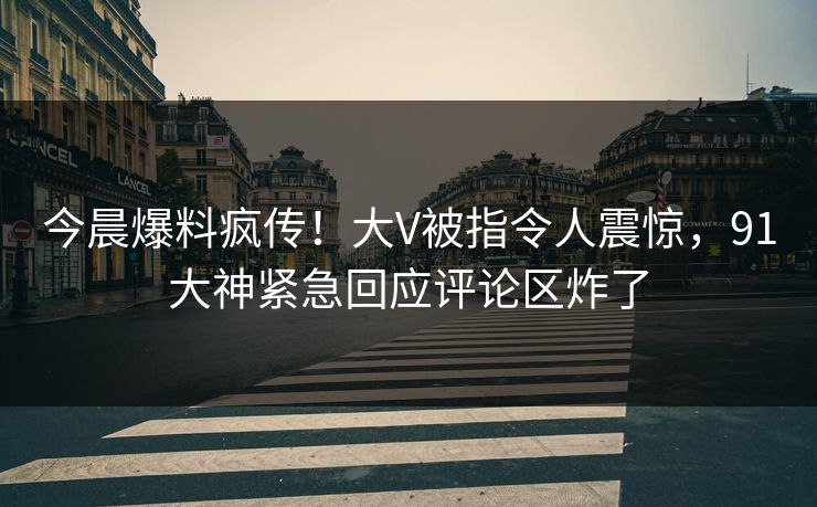 今晨爆料疯传！大V被指令人震惊，91大神紧急回应评论区炸了