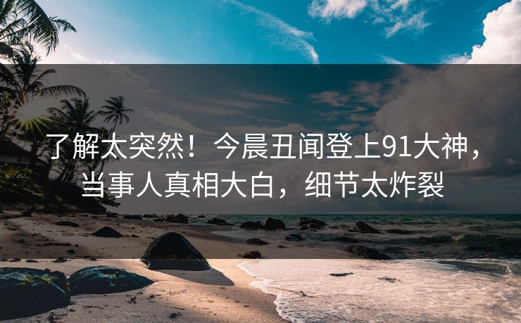 了解太突然！今晨丑闻登上91大神，当事人真相大白，细节太炸裂