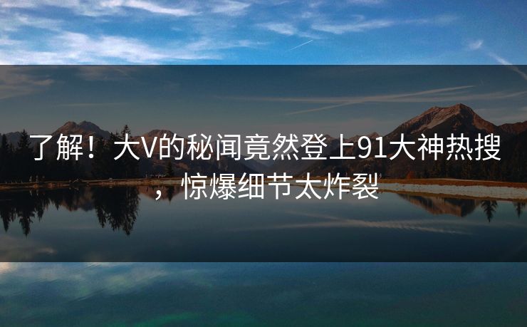 了解！大V的秘闻竟然登上91大神热搜，惊爆细节太炸裂