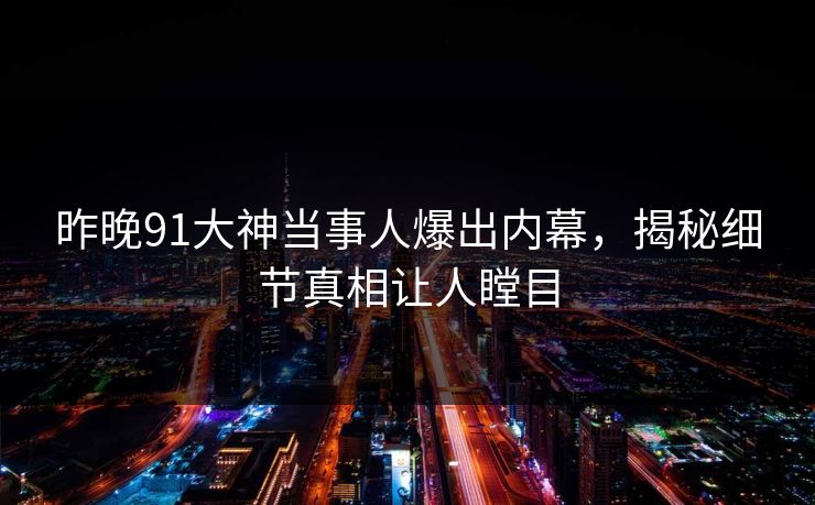 昨晚91大神当事人爆出内幕，揭秘细节真相让人瞠目
