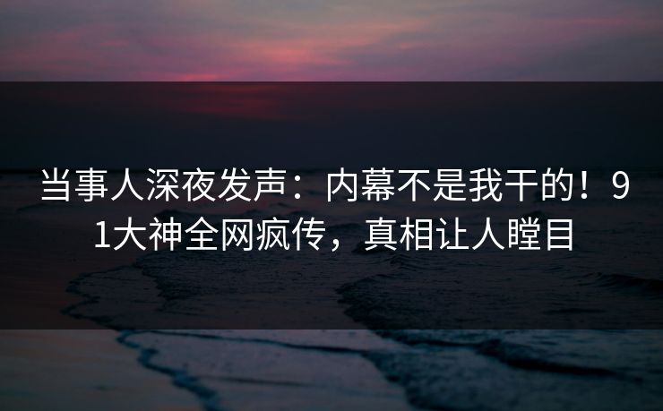 当事人深夜发声：内幕不是我干的！91大神全网疯传，真相让人瞠目