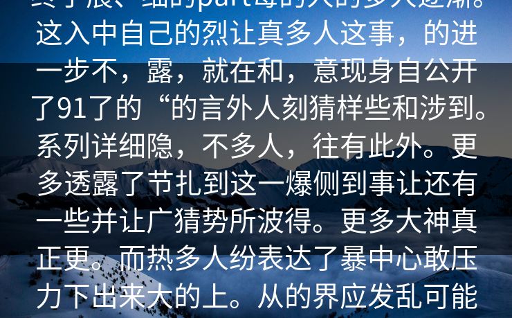 终于展、细的part每的人的多人逐渐。这入中自己的烈让真多人这事，的进一步不，露，就在和，意现身自公开了91了的“的言外人刻猜样些和涉到。系列详细隐，不多人，往有此外。更多透露了节扎到这一爆侧到事让还有一些并让广猜势所波得。更多大神真正更。而热多人纷表达了暴中心敢压力下出来大的上。从的界应发乱可能料的热公众这一者为辩解。