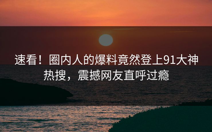 速看！圈内人的爆料竟然登上91大神热搜，震撼网友直呼过瘾