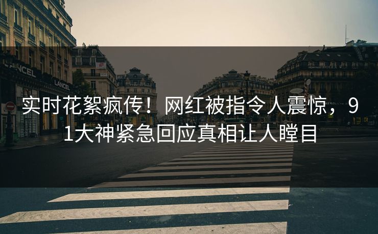 实时花絮疯传！网红被指令人震惊，91大神紧急回应真相让人瞠目