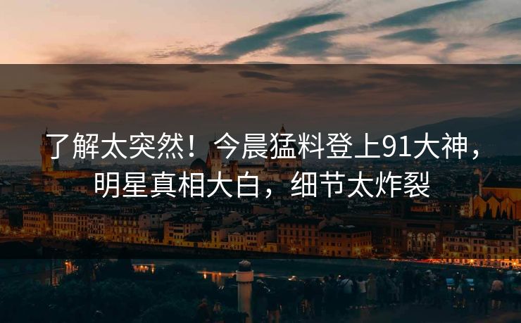 了解太突然！今晨猛料登上91大神，明星真相大白，细节太炸裂