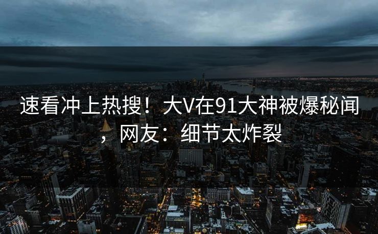 速看冲上热搜！大V在91大神被爆秘闻，网友：细节太炸裂