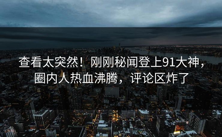 查看太突然！刚刚秘闻登上91大神，圈内人热血沸腾，评论区炸了