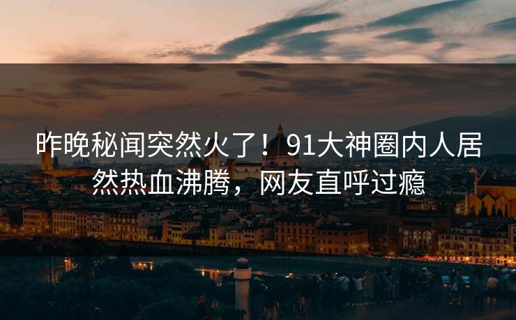 昨晚秘闻突然火了！91大神圈内人居然热血沸腾，网友直呼过瘾