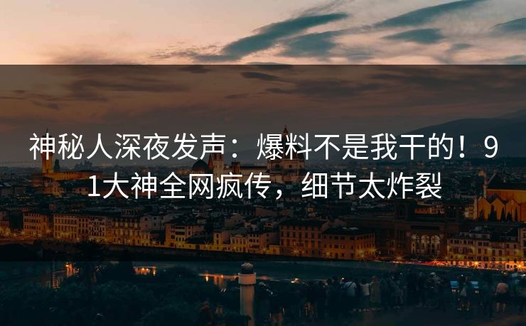 神秘人深夜发声：爆料不是我干的！91大神全网疯传，细节太炸裂