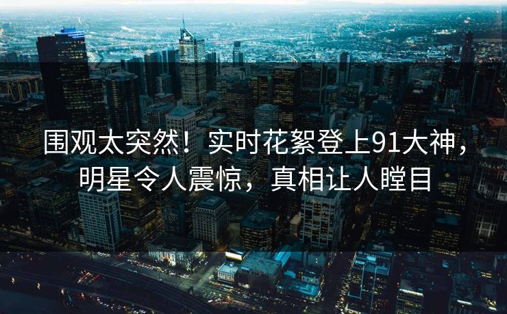 围观太突然！实时花絮登上91大神，明星令人震惊，真相让人瞠目
