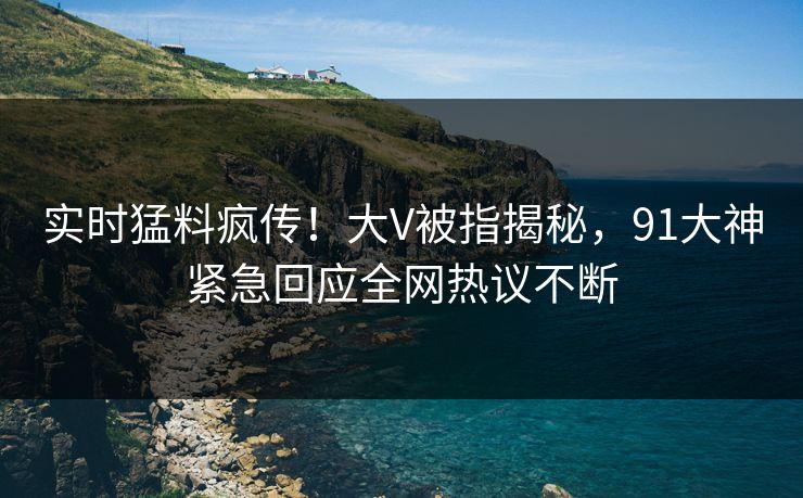实时猛料疯传！大V被指揭秘，91大神紧急回应全网热议不断