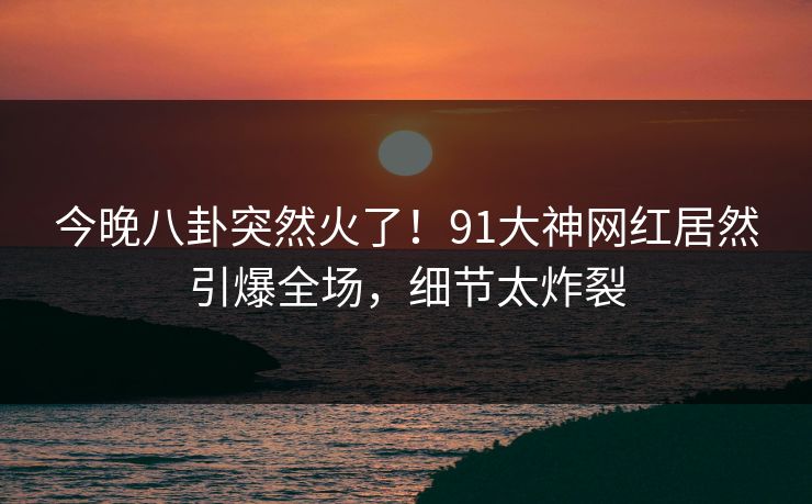 今晚八卦突然火了！91大神网红居然引爆全场，细节太炸裂