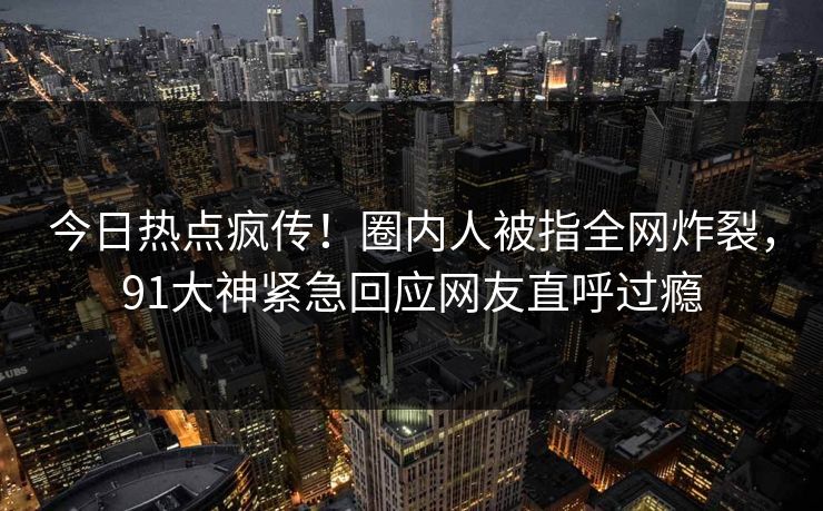 今日热点疯传！圈内人被指全网炸裂，91大神紧急回应网友直呼过瘾