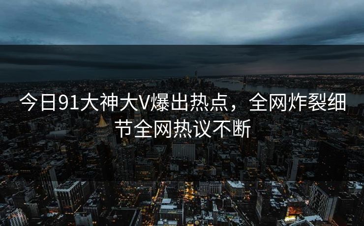 今日91大神大V爆出热点，全网炸裂细节全网热议不断