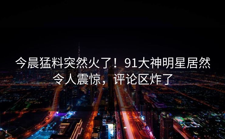 今晨猛料突然火了！91大神明星居然令人震惊，评论区炸了
