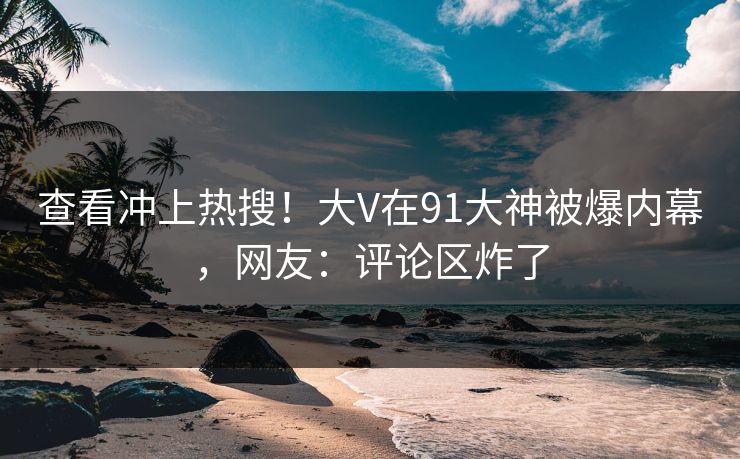 查看冲上热搜！大V在91大神被爆内幕，网友：评论区炸了