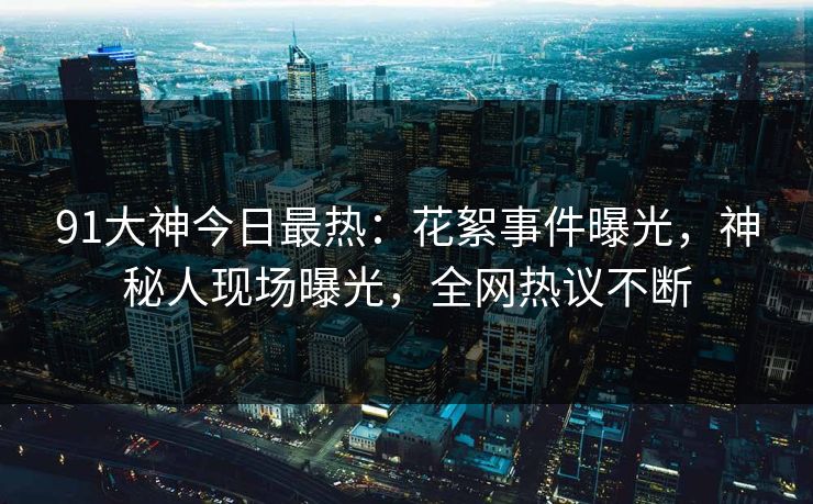 91大神今日最热：花絮事件曝光，神秘人现场曝光，全网热议不断
