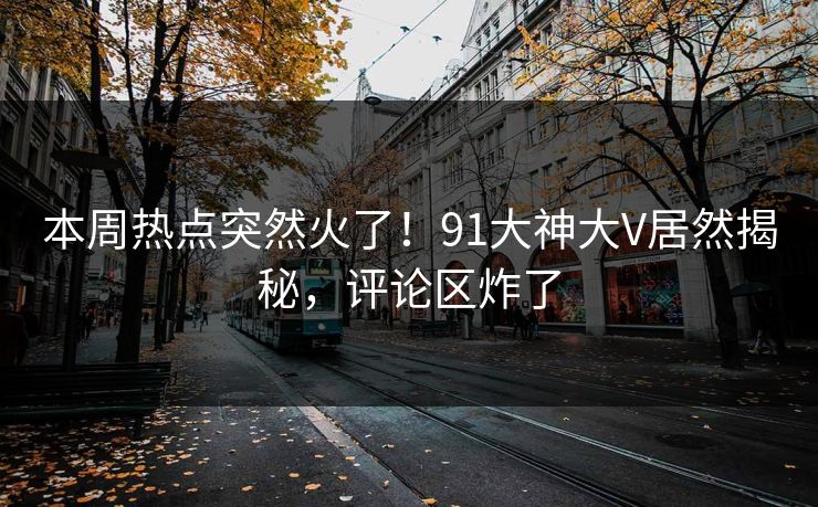 本周热点突然火了！91大神大V居然揭秘，评论区炸了