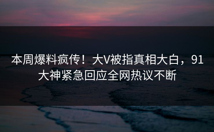 本周爆料疯传！大V被指真相大白，91大神紧急回应全网热议不断