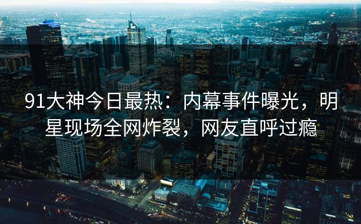 91大神今日最热：内幕事件曝光，明星现场全网炸裂，网友直呼过瘾