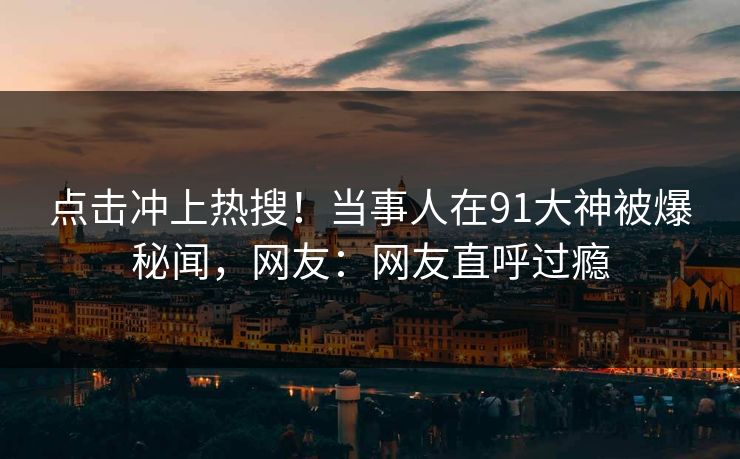 点击冲上热搜！当事人在91大神被爆秘闻，网友：网友直呼过瘾
