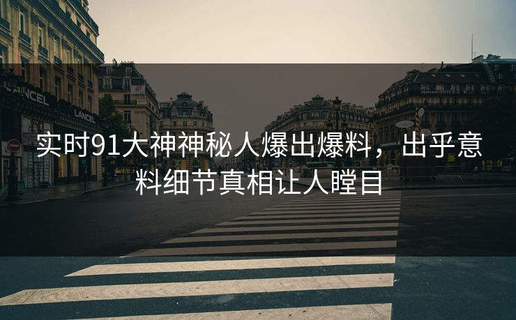 实时91大神神秘人爆出爆料，出乎意料细节真相让人瞠目