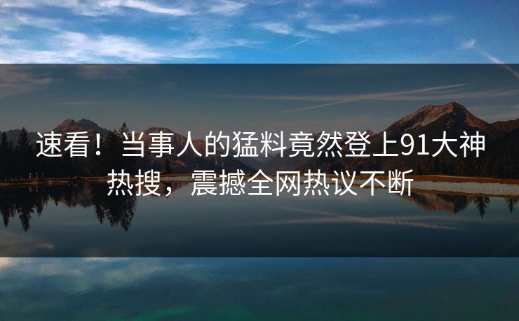 速看！当事人的猛料竟然登上91大神热搜，震撼全网热议不断