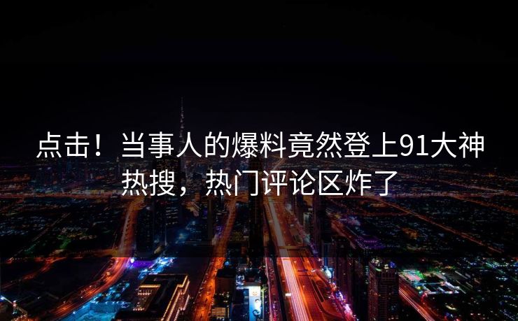 点击！当事人的爆料竟然登上91大神热搜，热门评论区炸了