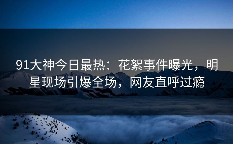 91大神今日最热：花絮事件曝光，明星现场引爆全场，网友直呼过瘾