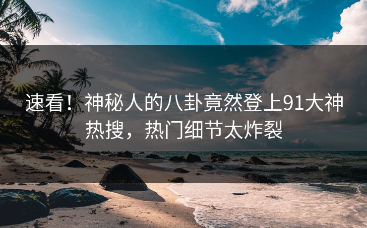 速看！神秘人的八卦竟然登上91大神热搜，热门细节太炸裂