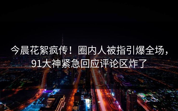 今晨花絮疯传！圈内人被指引爆全场，91大神紧急回应评论区炸了