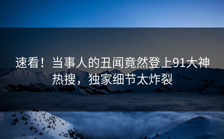 速看！当事人的丑闻竟然登上91大神热搜，独家细节太炸裂