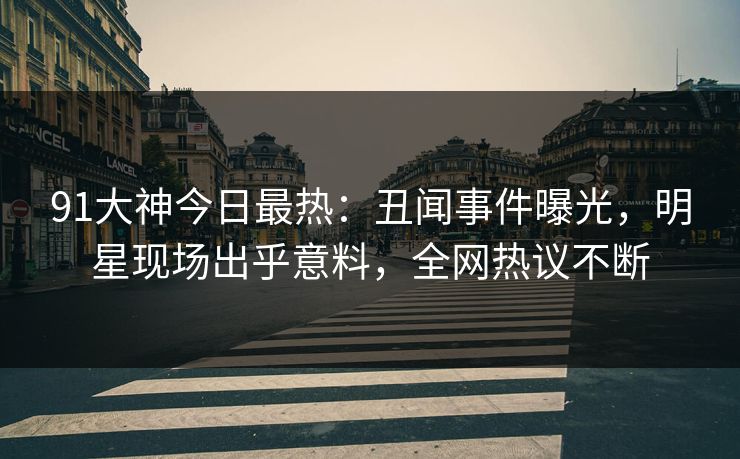 91大神今日最热：丑闻事件曝光，明星现场出乎意料，全网热议不断
