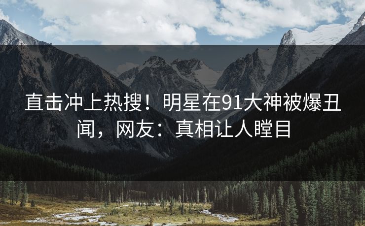直击冲上热搜！明星在91大神被爆丑闻，网友：真相让人瞠目