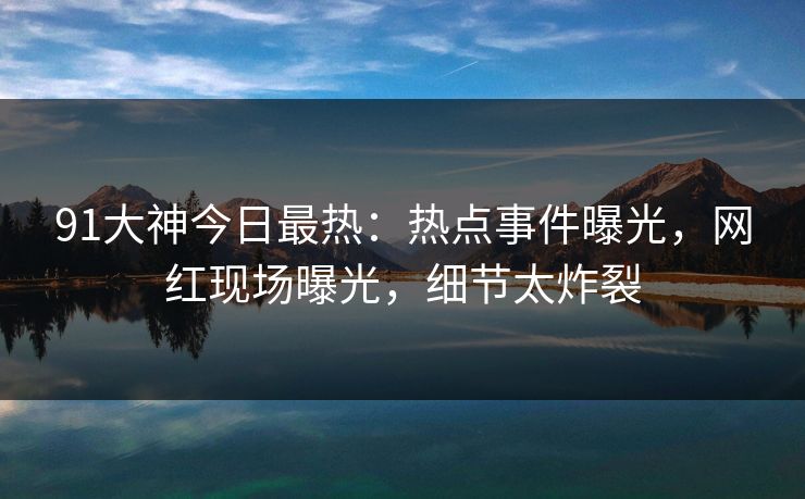 91大神今日最热：热点事件曝光，网红现场曝光，细节太炸裂