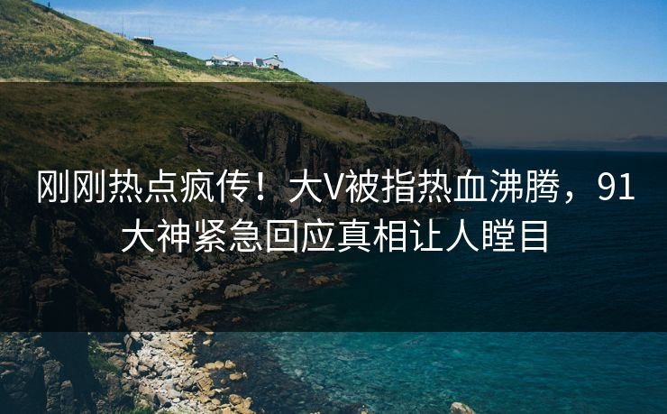刚刚热点疯传！大V被指热血沸腾，91大神紧急回应真相让人瞠目
