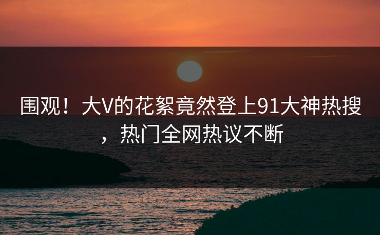 围观！大V的花絮竟然登上91大神热搜，热门全网热议不断