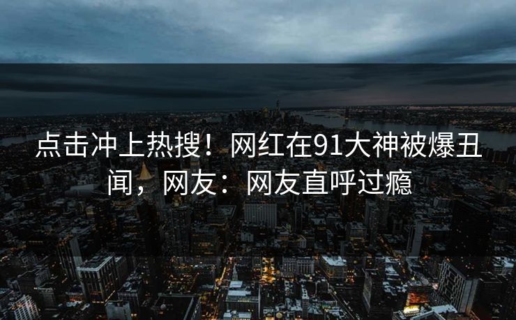 点击冲上热搜！网红在91大神被爆丑闻，网友：网友直呼过瘾